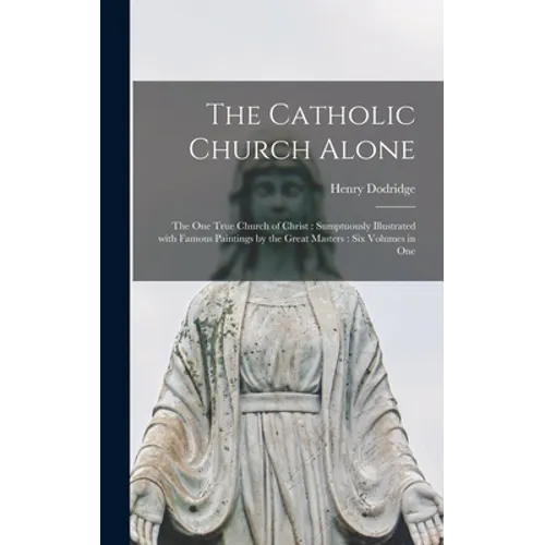 The Catholic Church Alone: the One True Church of Christ: Sumptuously Illustrated With Famous Paintings by the Great Masters: Six Volumes in One