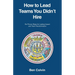 How to Lead Teams You Didn't Hire: Six Proven Steps for Lasting Impact and Team Transformation