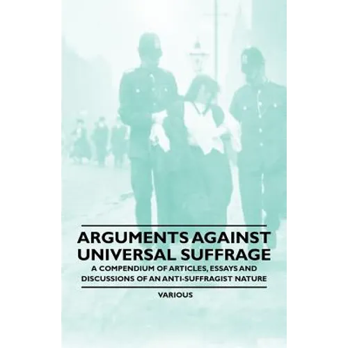 Arguments Against Universal Suffrage - A Compendium of Articles, Essays and Discussions of an Anti-Suffragist Nature