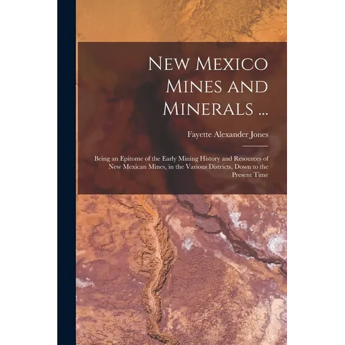 New Mexico Mines and Minerals ...: Being an Epitome of the Early Mining History and Resources of New Mexican Mines, in the Various Districts, Down to