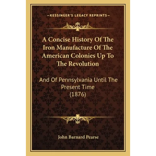 A Concise History Of The Iron Manufacture Of The American Colonies Up To The Revolution: And Of Pennsylvania Until The Present Time (1876)