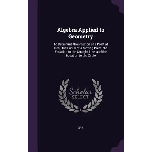 Algebra Applied to Geometry: To Determine the Position of a Point at Rest, the Locus of a Moving Point, the Equation to the Straight Line, and the - Hardcover