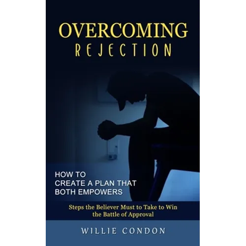 Overcoming Rejection: How to Create a Plan That Both Empowers (Steps the Believer Must to Take to Win the Battle of Approval)
