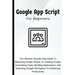 Google Apps Script For Beginners: The Ultimate Step-By-Step Guide To Mastering Google Sheets To Creating Scripts, Automating Tasks, Building Applicati