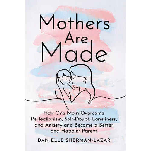 Mothers Are Made: How One Mom Overcame Perfectionism, Self-Doubt, Loneliness, and Anxiety and Became a Better and Happier Parent