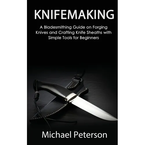 Knifemaking: A Bladesmithing Guide on Forging Knives and Crafting Knife Sheaths with Simple Tools for Beginners