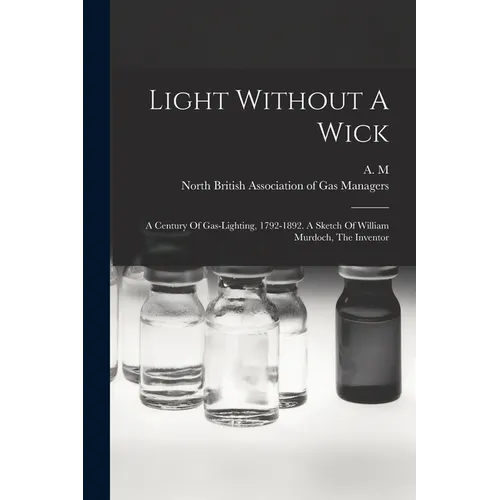 Light Without A Wick: A Century Of Gas-lighting, 1792-1892. A Sketch Of William Murdoch, The Inventor