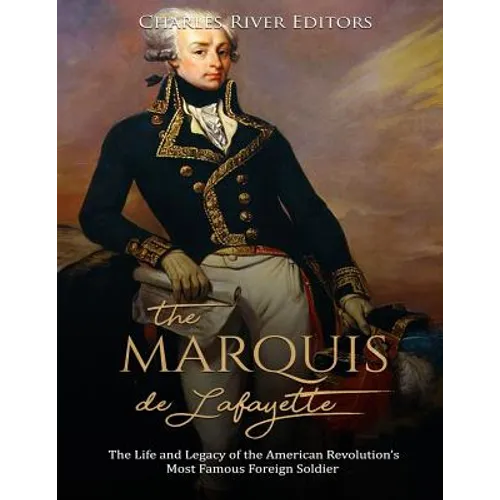The Marquis de Lafayette: The Life and Legacy of the American Revolution's Most Famous Foreign Soldier