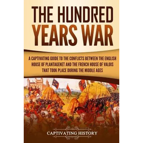 The Hundred Years' War: A Captivating Guide to the Conflicts Between the English House of Plantagenet and the French House of Valois That Took