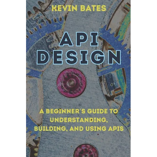 API Design: A Beginner's Guide to Understanding, Building, and Using APIs