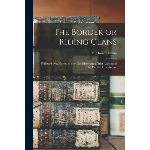 The Border or Riding Clans: Followed by a History of the Clan Dixon and a Brief Account of the Family of the Author