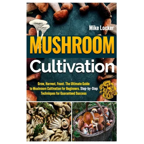 Mushroom Cultivation: Grow, Harvest, Feast. The Ultimate Guide for Beginners. Step-by-Step Techniques for Guaranteed Success