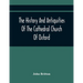 The History And Antiquities Of The Cathedral Church Of Oxford: Illustrated By A Series Of Engravings, Of Views, Plans, Elevations, Sections, And Detai