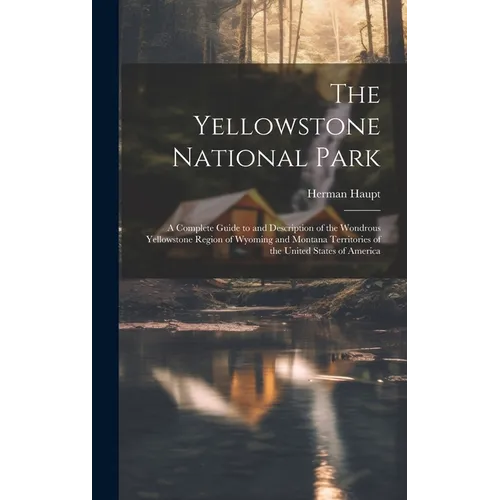 The Yellowstone National Park: A Complete Guide to and Description of the Wondrous Yellowstone Region of Wyoming and Montana Territories of the Unite