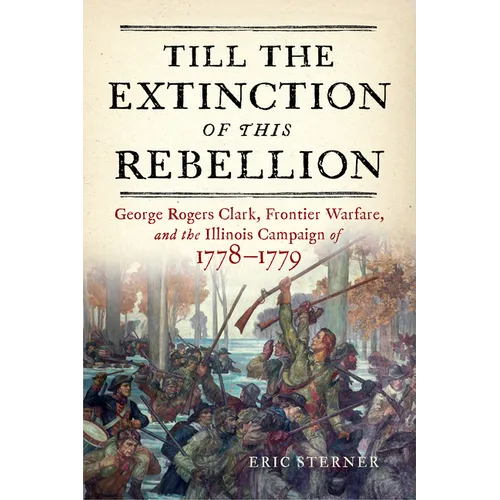 Till the Extinction of This Rebellion: George Rogers Clark, Frontier Warfare, and the Illinois Campaign of 1778-1779