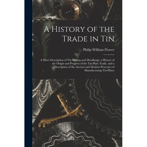 A History of the Trade in Tin: A Short Description of Tin Mining and Metallurgy; a History of the Origin and Progress of the Tin-Plate Trade. and a D