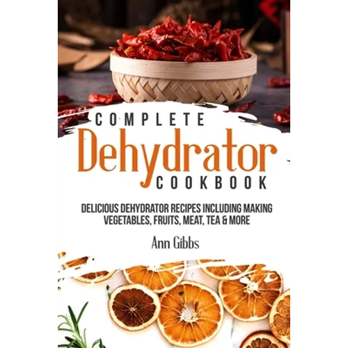 Complete Dehydrator Cookbook: Delicious Dehydrator Recipes Including Making Vegetables, Fruits, Meat, Tea & More