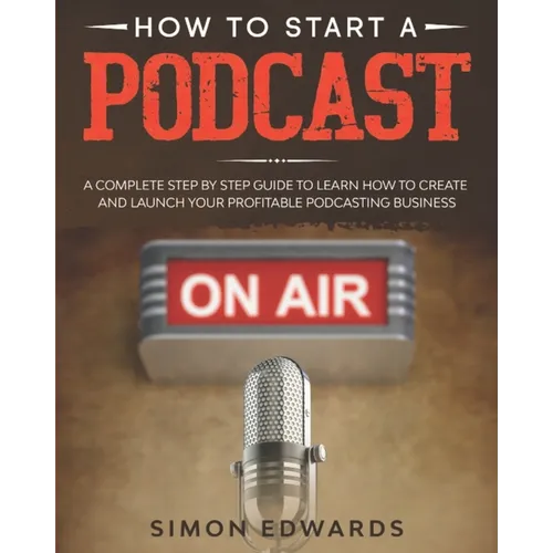 How to Start a Podcast: A Complete Step by Step Guide to Learn How to Create and Launch Your Profitable Podcasting Business