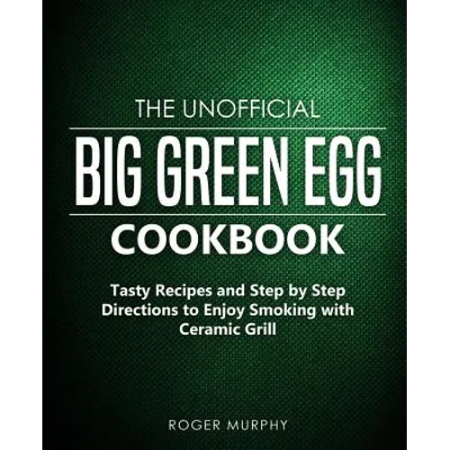The Unofficial Big Green Egg Cookbook: Tasty Recipes and Step by Step Directions to Enjoy Smoking with Ceramic Grill