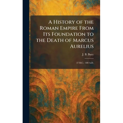 A History of the Roman Empire From Its Foundation to the Death of Marcus Aurelius: 27 B.C.- 180 A.D.