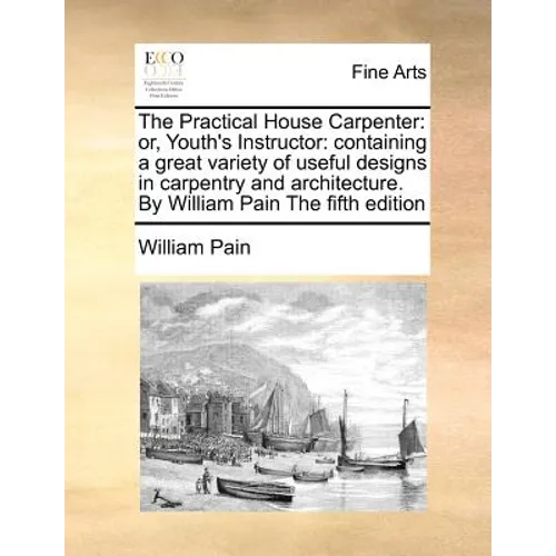 The Practical House Carpenter: Or, Youth's Instructor: Containing a Great Variety of Useful Designs in Carpentry and Architecture. by William Pain th