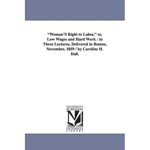 "Woman'S Right to Labor," or, Low Wages and Hard Work: in Three Lectures, Delivered in Boston, November, 1859 / by Caroline H. Dall.