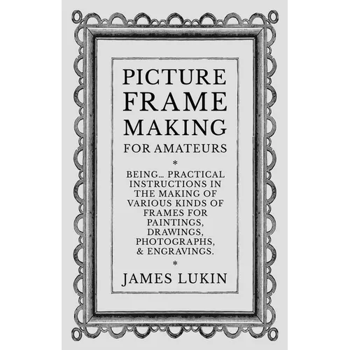 Picture Frame Making for Amateurs - Being Practical Instructions in the Making of Various Kinds of Frames for Paintings, Drawings, Photographs, and En