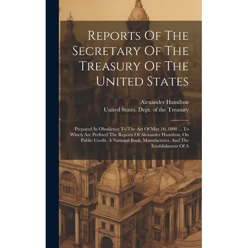 Reports Of The Secretary Of The Treasury Of The United States: Prepared In Obedience To The Act Of May 10, 1800 ... To Which Are Prefixed The Reports