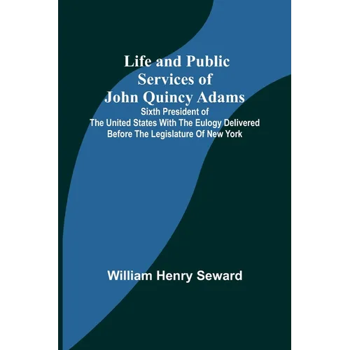 Life and Public Services of John Quincy Adams: Sixth President of the Unied States With the Eulogy Delivered Before the Legislature of New York