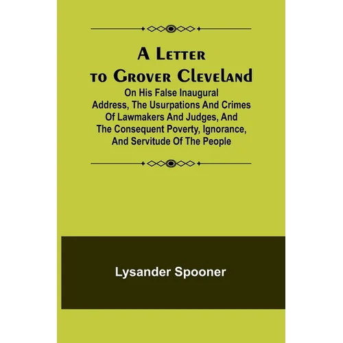 A Letter to Grover Cleveland; On His False Inaugural Address, The Usurpations and Crimes of Lawmakers and Judges, and the Consequent Poverty, Ignoranc