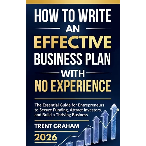 How to Write an Effective Business Plan with No Experience: The Essential Guide for Entrepreneurs to Secure Funding, Attract Investors, and Build a Th