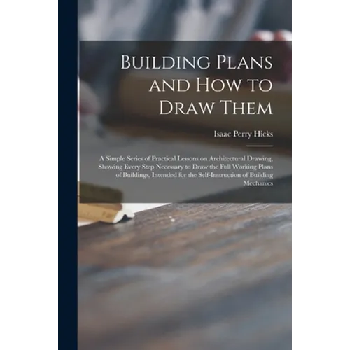 Building Plans and How to Draw Them; a Simple Series of Practical Lessons on Architectural Drawing, Showing Every Step Necessary to Draw the Full Work