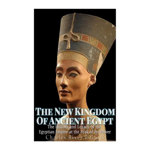 The New Kingdom of Ancient Egypt: The History and Legacy of the Egyptian Empire at the Peak of Its Power