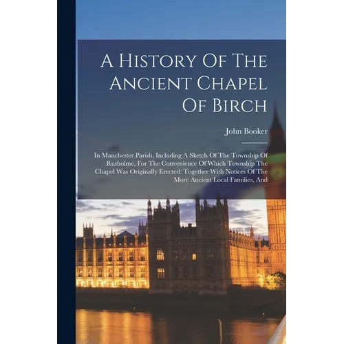 A History Of The Ancient Chapel Of Birch: In Manchester Parish, Including A Sketch Of The Township Of Rusholme, For The Convenience Of Which Township