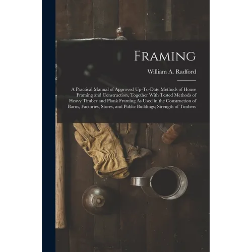 Framing: A Practical Manual of Approved Up-To-Date Methods of House Framing and Construction, Together With Tested Methods of H