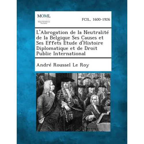 L'Abrogation de la Neutralité de la Belgique Ses Causes et Ses Effets Etude d'Histoire Diplomatique et de Droit Public International