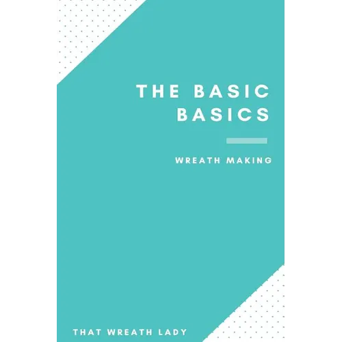 The Basic Basics Wreath Making: An Introduction to the Wonderful World of Wreath Making