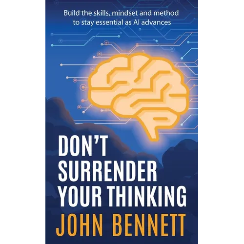 Don't Surrender Your Thinking: Build the skills, mindset and method to stay essential as AI advances