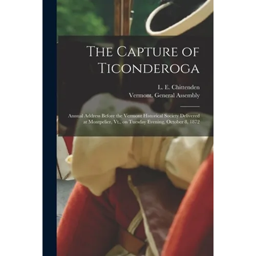 The Capture of Ticonderoga: Annual Address Before the Vermont Historical Society Delivered at Montpelier, Vt., on Tuesday Evening, October 8, 1872