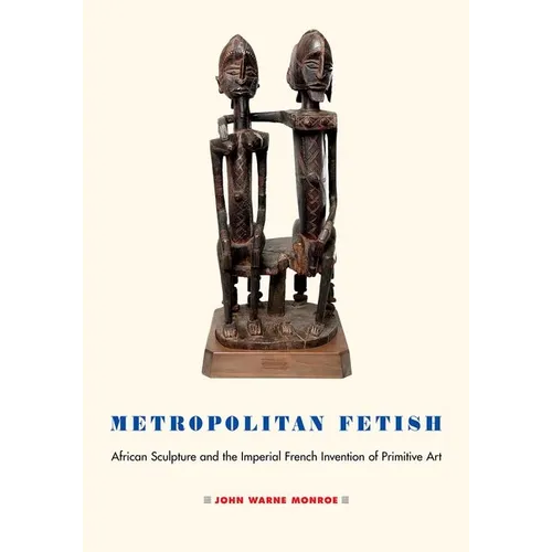Metropolitan Fetish: African Sculpture and the Imperial French Invention of Primitive Art