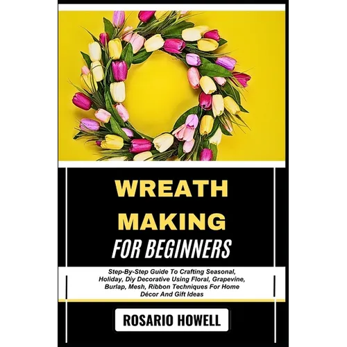 Wreath Making for Beginners: Step-By-Step Guide To Crafting Seasonal, Holiday, Diy Decorative Using Floral, Grapevine, Burlap, Mesh, Ribbon Techniques