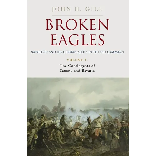 Broken Eagles - Napoleon and His German Allies in the 1813 Campaign: Volume I: Campaigns Overview, Bavaria, Saxony