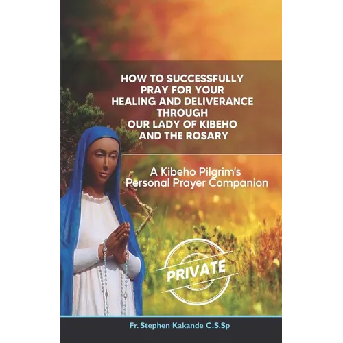 How to Successfully Pray for Your Healing and Deliverance Through Our Lady of Kibeho and The Rosary: A Kibeho Pilgrim's Personal Prayer Companion