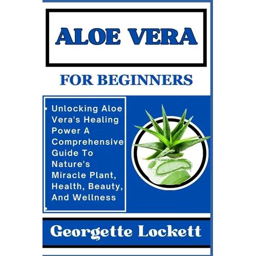 Aloe Vera for Beginners: Unlocking Aloe Vera's Healing Power A Comprehensive Guide To Nature's Miracle Plant, Health, Beauty, And Wellness