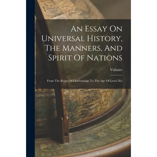 An Essay On Universal History, The Manners, And Spirit Of Nations: From The Reign Of Charlemaign To The Age Of Lewis Xiv