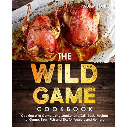 The Wild Game Cookbook for Anglers and Hunters: Cooking Tasty Recipes of Game, Birds, Fish and Etc. with your Smoker and Grill