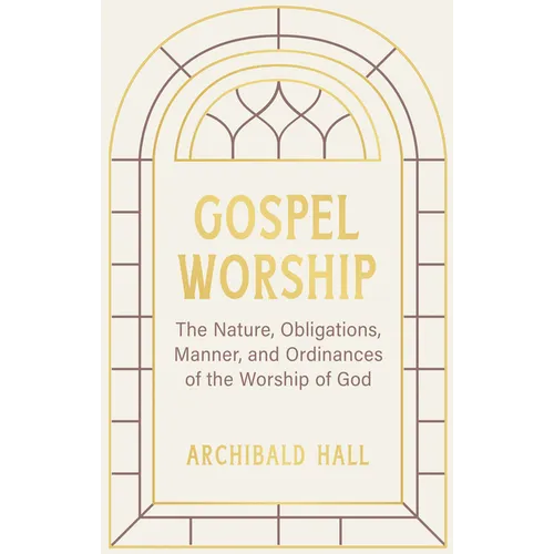 Gospel Worship: Being an Attempt to Exhibit a Scriptural View of the Nature, Obligations, Manner, and Ordinances of the Worship of God in the New Test