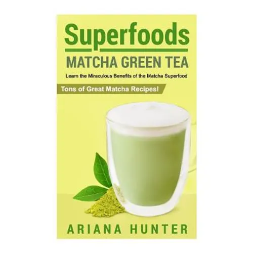 Superfoods: Matcha Green Tea, Learn the Miraculous Benefits of the Matcha Superfood and Tons of Great Matcha Recipes