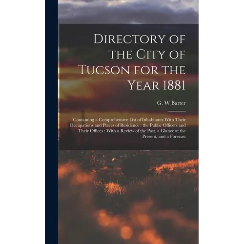 Directory of the City of Tucson for the Year 1881: Containing a Comprehensive List of Inhabitants With Their Occupations and Places of Residence: the