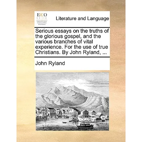 Serious Essays on the Truths of the Glorious Gospel, and the Various Branches of Vital Experience. for the Use of True Christians. by John Ryland, ...